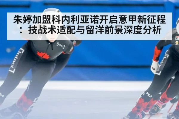 朱婷加盟科内利亚诺开启意甲新征程：技战术适配与留洋前景深度分析