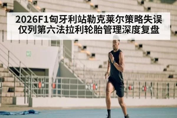 2026F1匈牙利站勒克莱尔策略失误仅列第六法拉利轮胎管理深度复盘