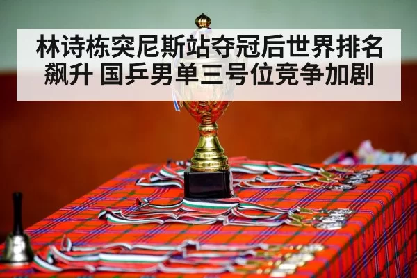林诗栋突尼斯站夺冠后世界排名飙升 国乒男单三号位竞争加剧