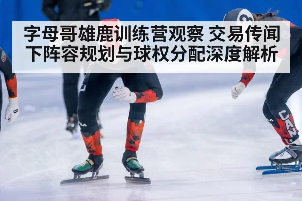字母哥雄鹿训练营观察 交易传闻下阵容规划与球权分配深度解析