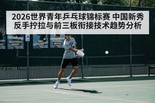 2026世界青年乒乓球锦标赛 中国新秀反手拧拉与前三板衔接技术趋势分析